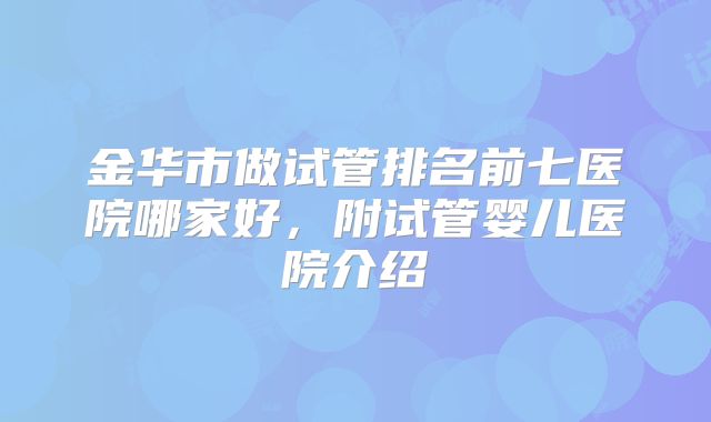 金华市做试管排名前七医院哪家好，附试管婴儿医院介绍