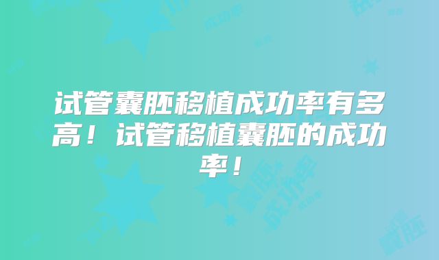 试管囊胚移植成功率有多高！试管移植囊胚的成功率！