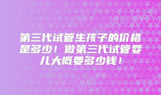 第三代试管生孩子的价格是多少！做第三代试管婴儿大概要多少钱！