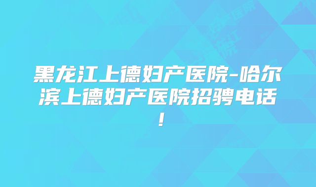 黑龙江上德妇产医院-哈尔滨上德妇产医院招骋电话!