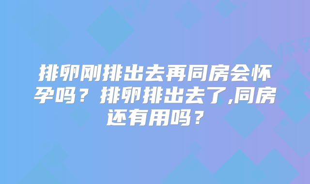 排卵刚排出去再同房会怀孕吗？排卵排出去了,同房还有用吗？