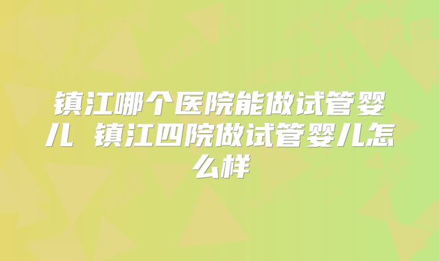 镇江哪个医院能做试管婴儿 镇江四院做试管婴儿怎么样