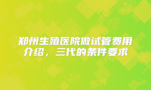 郑州生殖医院做试管费用介绍，三代的条件要求