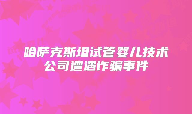 哈萨克斯坦试管婴儿技术公司遭遇诈骗事件