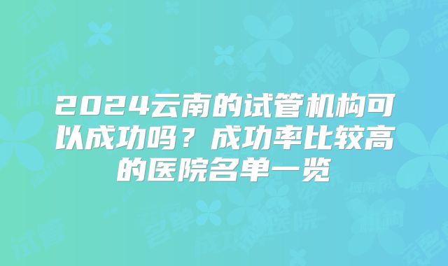 2024云南的试管机构可以成功吗？成功率比较高的医院名单一览