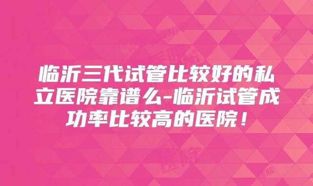 临沂三代试管比较好的私立医院靠谱么-临沂试管成功率比较高的医院!