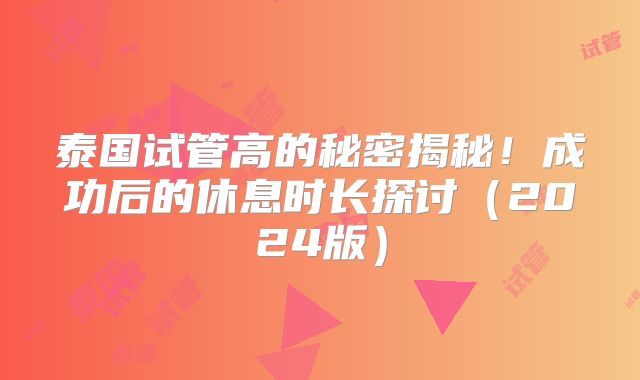 泰国试管高的秘密揭秘！成功后的休息时长探讨（2024版）