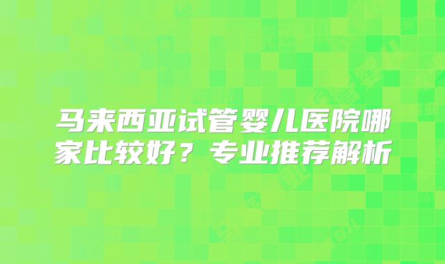 马来西亚试管婴儿医院哪家比较好?专业推荐解析