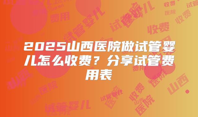 2025山西医院做试管婴儿怎么收费？分享试管费用表