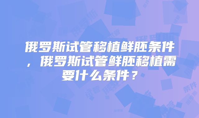 俄罗斯试管移植鲜胚条件，俄罗斯试管鲜胚移植需要什么条件？