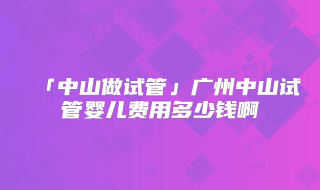 「中山做试管」广州中山试管婴儿费用多少钱啊
