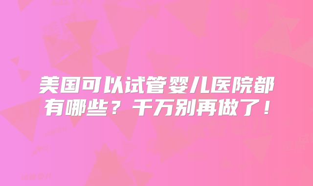 美国可以试管婴儿医院都有哪些？千万别再做了！