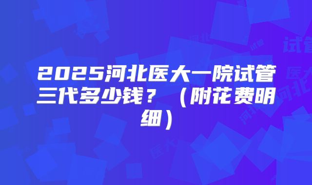 2025河北医大一院试管三代多少钱？（附花费明细）
