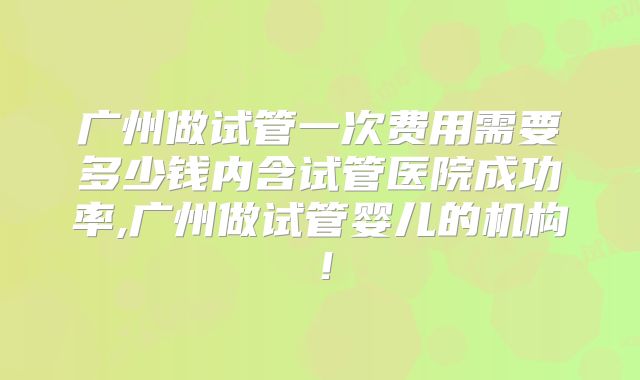 广州做试管一次费用需要多少钱内含试管医院成功率,广州做试管婴儿的机构!