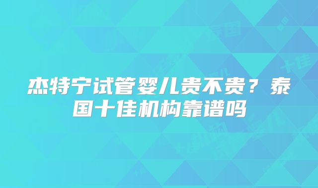 杰特宁试管婴儿贵不贵？泰国十佳机构靠谱吗