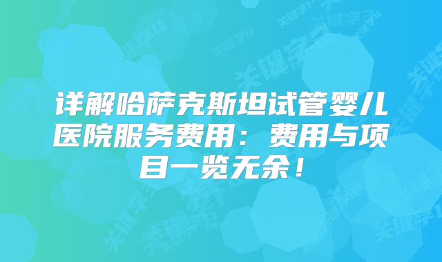 详解哈萨克斯坦试管婴儿医院服务费用：费用与项目一览无余！
