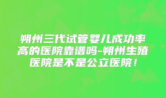朔州三代试管婴儿成功率高的医院靠谱吗-朔州生殖医院是不是公立医院!