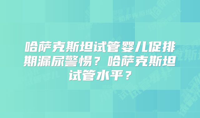 哈萨克斯坦试管婴儿促排期漏尿警惕？哈萨克斯坦试管水平？