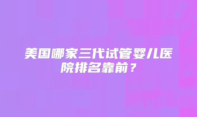 美国哪家三代试管婴儿医院排名靠前？