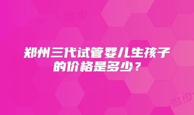 郑州三代试管婴儿生孩子的价格是多少？