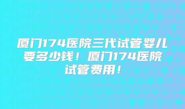 厦门174医院三代试管婴儿要多少钱！厦门174医院试管费用！