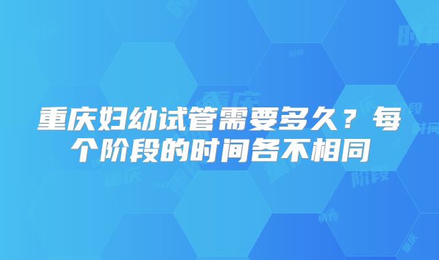 重庆妇幼试管需要多久？每个阶段的时间各不相同