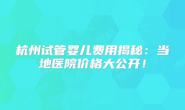 杭州试管婴儿费用揭秘：当地医院价格大公开！