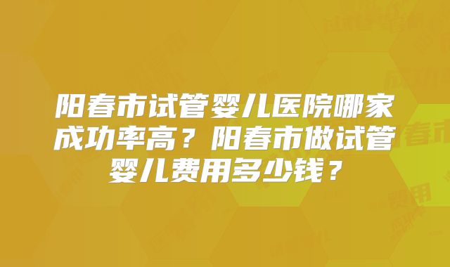 阳春市试管婴儿医院哪家成功率高?阳春市做试管婴儿费用多少钱?