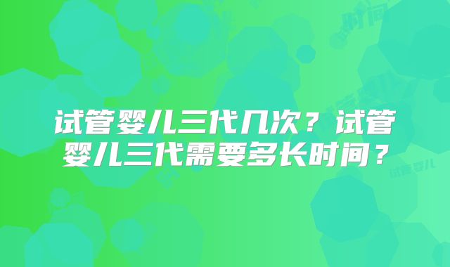 试管婴儿三代几次？试管婴儿三代需要多长时间？