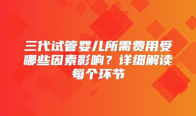 三代试管婴儿所需费用受哪些因素影响？详细解读每个环节