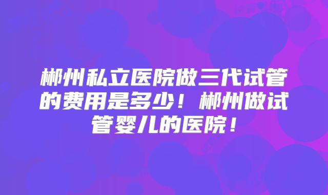 郴州私立医院做三代试管的费用是多少！郴州做试管婴儿的医院！