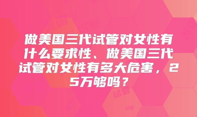 做美国三代试管对女性有什么要求性、做美国三代试管对女性有多大危害，25万够吗？