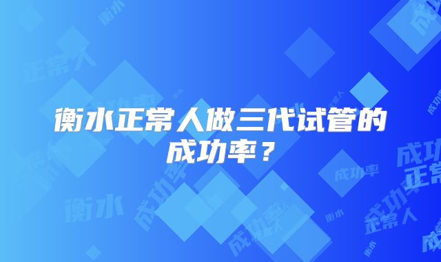 衡水正常人做三代试管的成功率？