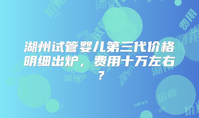 湖州试管婴儿第三代价格明细出炉,费用十万左右?