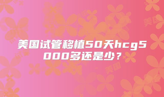 美国试管移植50天hcg5000多还是少?
