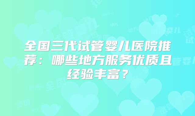 全国三代试管婴儿医院推荐:哪些地方服务优质且经验丰富?