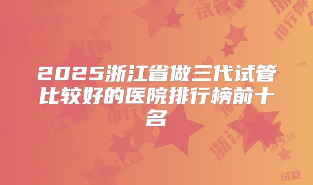 2025浙江省做三代试管比较好的医院排行榜前十名