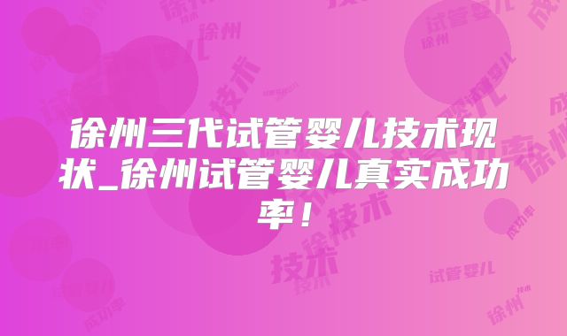 徐州三代试管婴儿技术现状_徐州试管婴儿真实成功率！