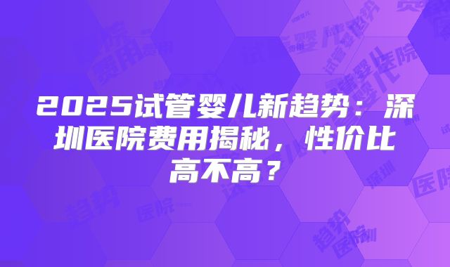 2025试管婴儿新趋势:深圳医院费用揭秘,性价比高不高?