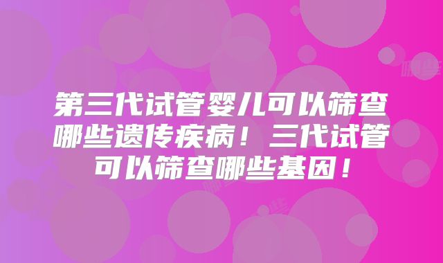 第三代试管婴儿可以筛查哪些遗传疾病！三代试管可以筛查哪些基因！