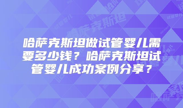 哈萨克斯坦做试管婴儿需要多少钱?哈萨克斯坦试管婴儿成功案例分享?
