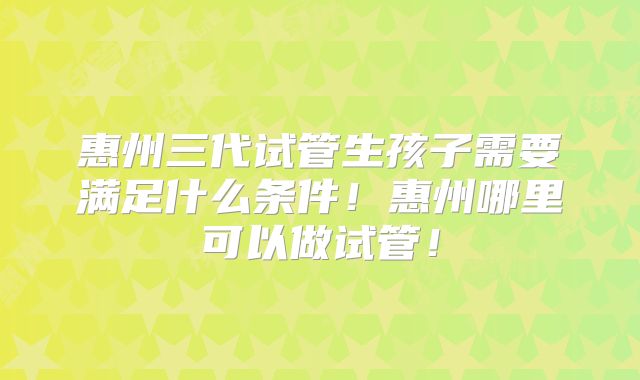 惠州三代试管生孩子需要满足什么条件!惠州哪里可以做试管!