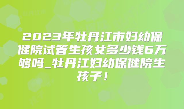 2023年牡丹江市妇幼保健院试管生孩女多少钱6万够吗_牡丹江妇幼保健院生孩子！