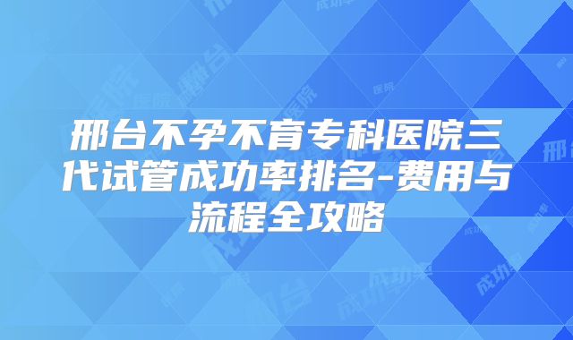 邢台不孕不育专科医院三代试管成功率排名-费用与流程全攻略