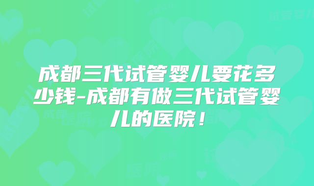 成都三代试管婴儿要花多少钱-成都有做三代试管婴儿的医院！