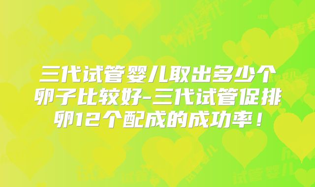 三代试管婴儿取出多少个卵子比较好-三代试管促排卵12个配成的成功率！