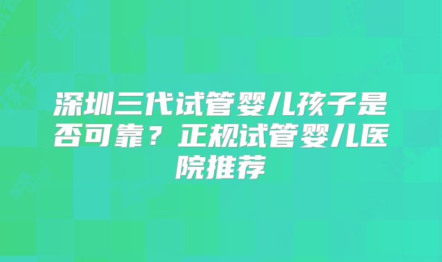 深圳三代试管婴儿孩子是否可靠？正规试管婴儿医院推荐