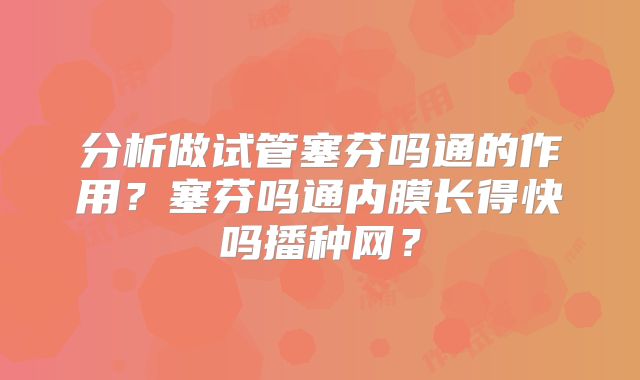 分析做试管塞芬吗通的作用？塞芬吗通内膜长得快吗播种网？