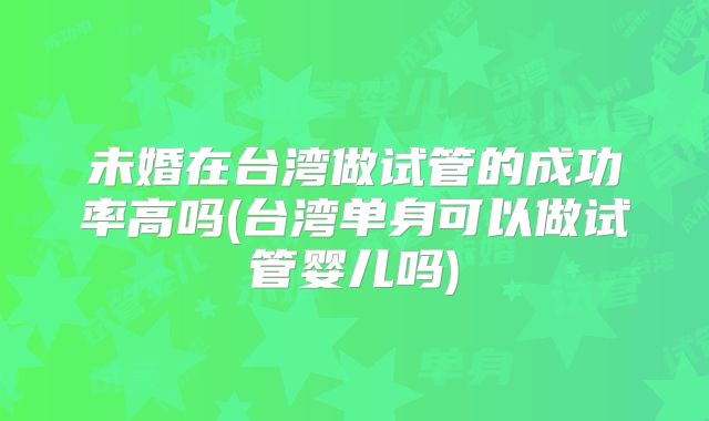 未婚在台湾做试管的成功率高吗(台湾单身可以做试管婴儿吗)