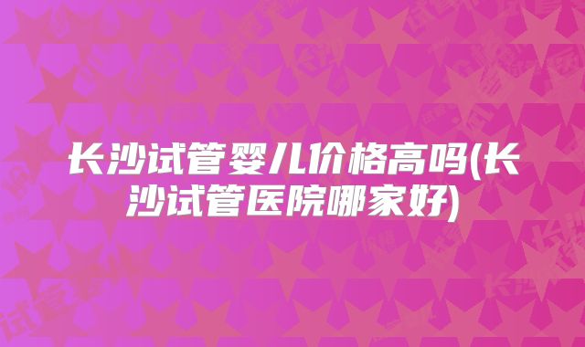 长沙试管婴儿价格高吗(长沙试管医院哪家好)